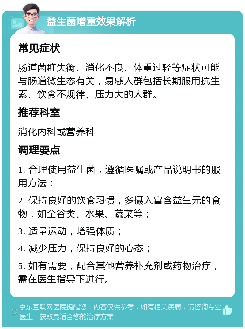 益生菌增重效果解析 常见症状 肠道菌群失衡、消化不良、体重过轻等症状可能与肠道微生态有关，易感人群包括长期服用抗生素、饮食不规律、压力大的人群。 推荐科室 消化内科或营养科 调理要点 1. 合理使用益生菌，遵循医嘱或产品说明书的服用方法； 2. 保持良好的饮食习惯，多摄入富含益生元的食物，如全谷类、水果、蔬菜等； 3. 适量运动，增强体质； 4. 减少压力，保持良好的心态； 5. 如有需要，配合其他营养补充剂或药物治疗，需在医生指导下进行。