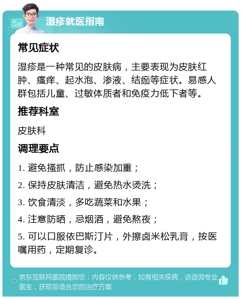 湿疹就医指南 常见症状 湿疹是一种常见的皮肤病，主要表现为皮肤红肿、瘙痒、起水泡、渗液、结痂等症状。易感人群包括儿童、过敏体质者和免疫力低下者等。 推荐科室 皮肤科 调理要点 1. 避免搔抓，防止感染加重； 2. 保持皮肤清洁，避免热水烫洗； 3. 饮食清淡，多吃蔬菜和水果； 4. 注意防晒，忌烟酒，避免熬夜； 5. 可以口服依巴斯汀片，外擦卤米松乳膏，按医嘱用药，定期复诊。