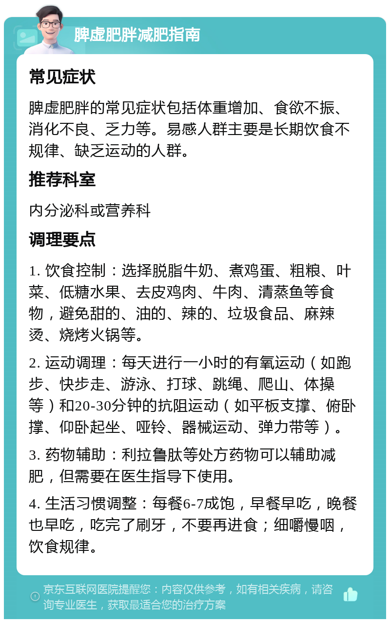 脾虚肥胖减肥指南 常见症状 脾虚肥胖的常见症状包括体重增加、食欲不振、消化不良、乏力等。易感人群主要是长期饮食不规律、缺乏运动的人群。 推荐科室 内分泌科或营养科 调理要点 1. 饮食控制：选择脱脂牛奶、煮鸡蛋、粗粮、叶菜、低糖水果、去皮鸡肉、牛肉、清蒸鱼等食物，避免甜的、油的、辣的、垃圾食品、麻辣烫、烧烤火锅等。 2. 运动调理：每天进行一小时的有氧运动（如跑步、快步走、游泳、打球、跳绳、爬山、体操等）和20-30分钟的抗阻运动（如平板支撑、俯卧撑、仰卧起坐、哑铃、器械运动、弹力带等）。 3. 药物辅助：利拉鲁肽等处方药物可以辅助减肥，但需要在医生指导下使用。 4. 生活习惯调整：每餐6-7成饱，早餐早吃，晚餐也早吃，吃完了刷牙，不要再进食；细嚼慢咽，饮食规律。