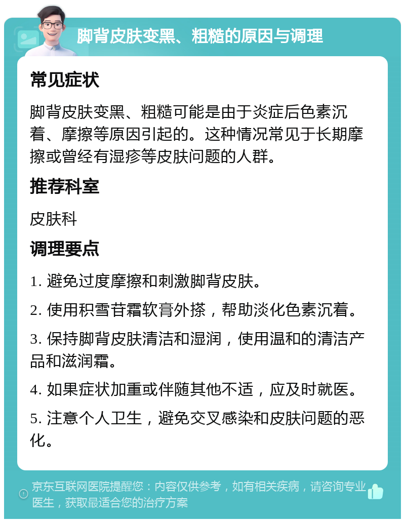 脚背皮肤变黑、粗糙的原因与调理 常见症状 脚背皮肤变黑、粗糙可能是由于炎症后色素沉着、摩擦等原因引起的。这种情况常见于长期摩擦或曾经有湿疹等皮肤问题的人群。 推荐科室 皮肤科 调理要点 1. 避免过度摩擦和刺激脚背皮肤。 2. 使用积雪苷霜软膏外搽，帮助淡化色素沉着。 3. 保持脚背皮肤清洁和湿润，使用温和的清洁产品和滋润霜。 4. 如果症状加重或伴随其他不适，应及时就医。 5. 注意个人卫生，避免交叉感染和皮肤问题的恶化。