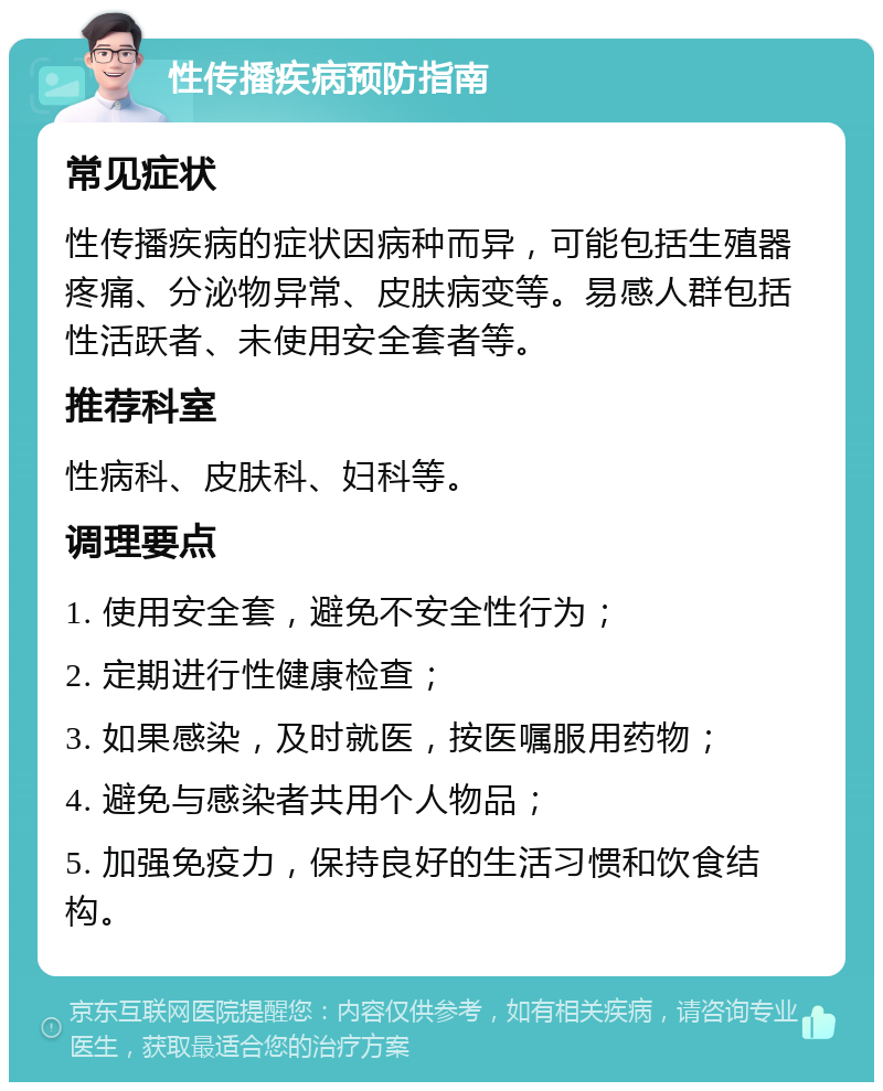 性传播疾病预防指南 常见症状 性传播疾病的症状因病种而异，可能包括生殖器疼痛、分泌物异常、皮肤病变等。易感人群包括性活跃者、未使用安全套者等。 推荐科室 性病科、皮肤科、妇科等。 调理要点 1. 使用安全套，避免不安全性行为； 2. 定期进行性健康检查； 3. 如果感染，及时就医，按医嘱服用药物； 4. 避免与感染者共用个人物品； 5. 加强免疫力，保持良好的生活习惯和饮食结构。