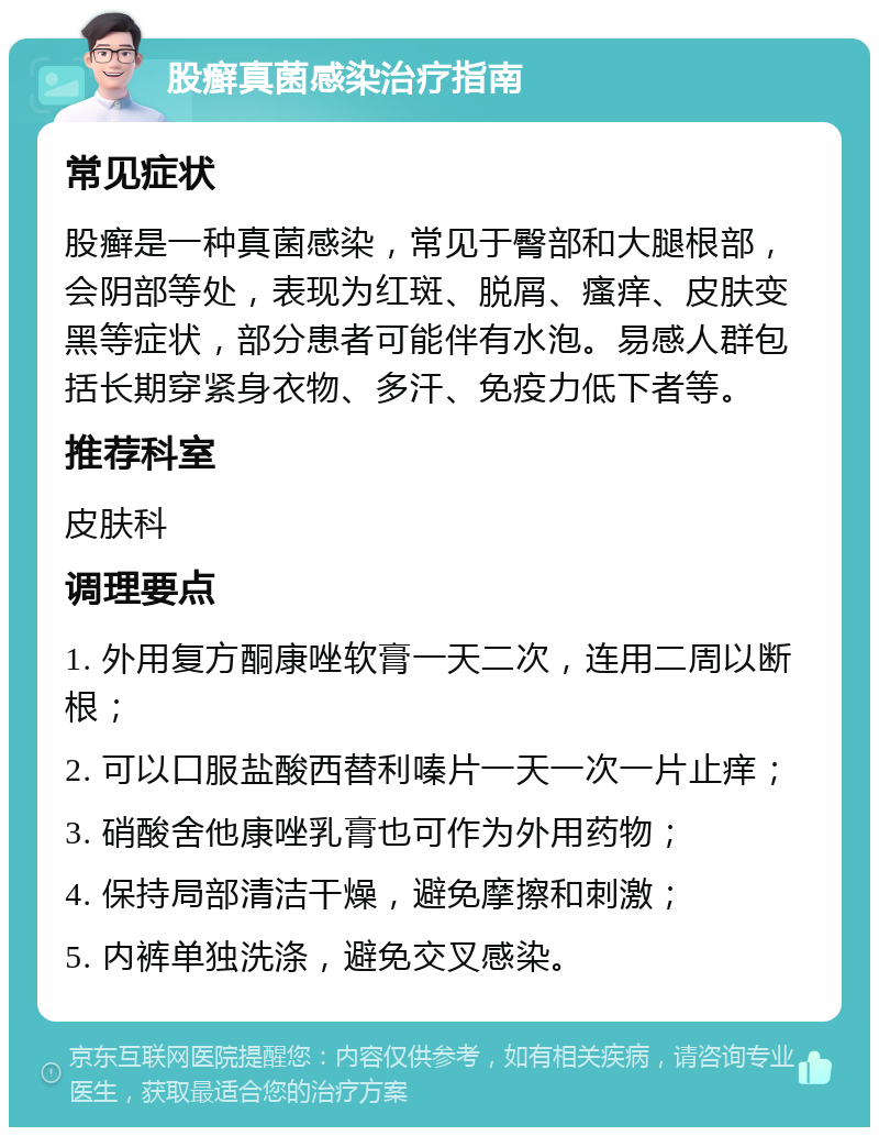 股癣真菌感染治疗指南 常见症状 股癣是一种真菌感染，常见于臀部和大腿根部，会阴部等处，表现为红斑、脱屑、瘙痒、皮肤变黑等症状，部分患者可能伴有水泡。易感人群包括长期穿紧身衣物、多汗、免疫力低下者等。 推荐科室 皮肤科 调理要点 1. 外用复方酮康唑软膏一天二次，连用二周以断根； 2. 可以口服盐酸西替利嗪片一天一次一片止痒； 3. 硝酸舍他康唑乳膏也可作为外用药物； 4. 保持局部清洁干燥，避免摩擦和刺激； 5. 内裤单独洗涤，避免交叉感染。