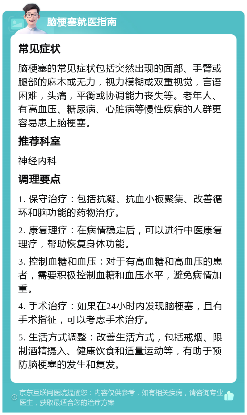 脑梗塞就医指南 常见症状 脑梗塞的常见症状包括突然出现的面部、手臂或腿部的麻木或无力，视力模糊或双重视觉，言语困难，头痛，平衡或协调能力丧失等。老年人、有高血压、糖尿病、心脏病等慢性疾病的人群更容易患上脑梗塞。 推荐科室 神经内科 调理要点 1. 保守治疗：包括抗凝、抗血小板聚集、改善循环和脑功能的药物治疗。 2. 康复理疗：在病情稳定后，可以进行中医康复理疗，帮助恢复身体功能。 3. 控制血糖和血压：对于有高血糖和高血压的患者，需要积极控制血糖和血压水平，避免病情加重。 4. 手术治疗：如果在24小时内发现脑梗塞，且有手术指征，可以考虑手术治疗。 5. 生活方式调整：改善生活方式，包括戒烟、限制酒精摄入、健康饮食和适量运动等，有助于预防脑梗塞的发生和复发。