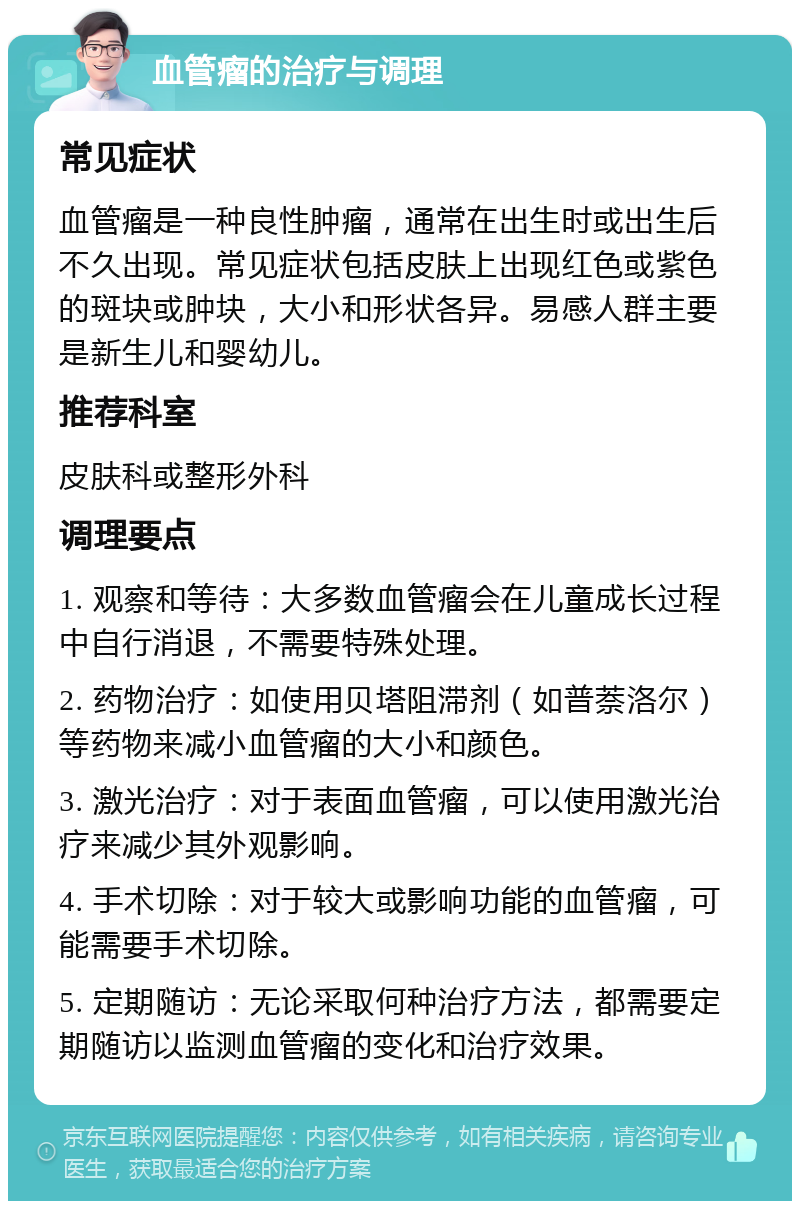 血管瘤的治疗与调理 常见症状 血管瘤是一种良性肿瘤，通常在出生时或出生后不久出现。常见症状包括皮肤上出现红色或紫色的斑块或肿块，大小和形状各异。易感人群主要是新生儿和婴幼儿。 推荐科室 皮肤科或整形外科 调理要点 1. 观察和等待：大多数血管瘤会在儿童成长过程中自行消退，不需要特殊处理。 2. 药物治疗：如使用贝塔阻滞剂（如普萘洛尔）等药物来减小血管瘤的大小和颜色。 3. 激光治疗：对于表面血管瘤，可以使用激光治疗来减少其外观影响。 4. 手术切除：对于较大或影响功能的血管瘤，可能需要手术切除。 5. 定期随访：无论采取何种治疗方法，都需要定期随访以监测血管瘤的变化和治疗效果。