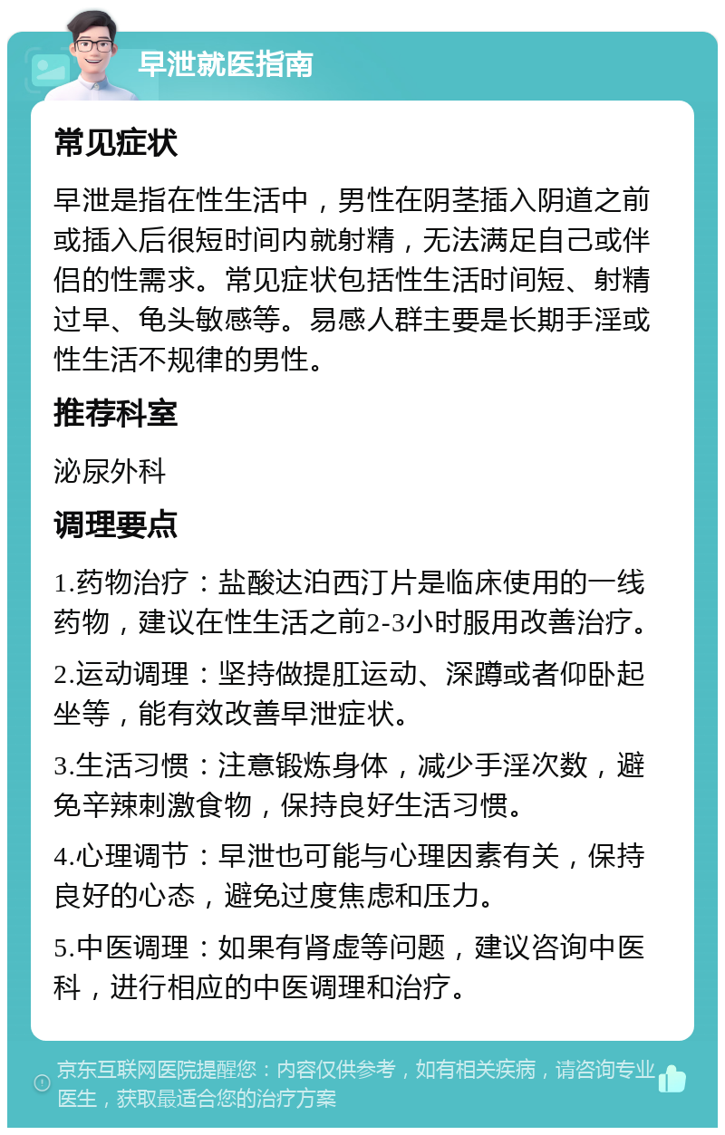 早泄就医指南 常见症状 早泄是指在性生活中，男性在阴茎插入阴道之前或插入后很短时间内就射精，无法满足自己或伴侣的性需求。常见症状包括性生活时间短、射精过早、龟头敏感等。易感人群主要是长期手淫或性生活不规律的男性。 推荐科室 泌尿外科 调理要点 1.药物治疗：盐酸达泊西汀片是临床使用的一线药物，建议在性生活之前2-3小时服用改善治疗。 2.运动调理：坚持做提肛运动、深蹲或者仰卧起坐等，能有效改善早泄症状。 3.生活习惯：注意锻炼身体，减少手淫次数，避免辛辣刺激食物，保持良好生活习惯。 4.心理调节：早泄也可能与心理因素有关，保持良好的心态，避免过度焦虑和压力。 5.中医调理：如果有肾虚等问题，建议咨询中医科，进行相应的中医调理和治疗。