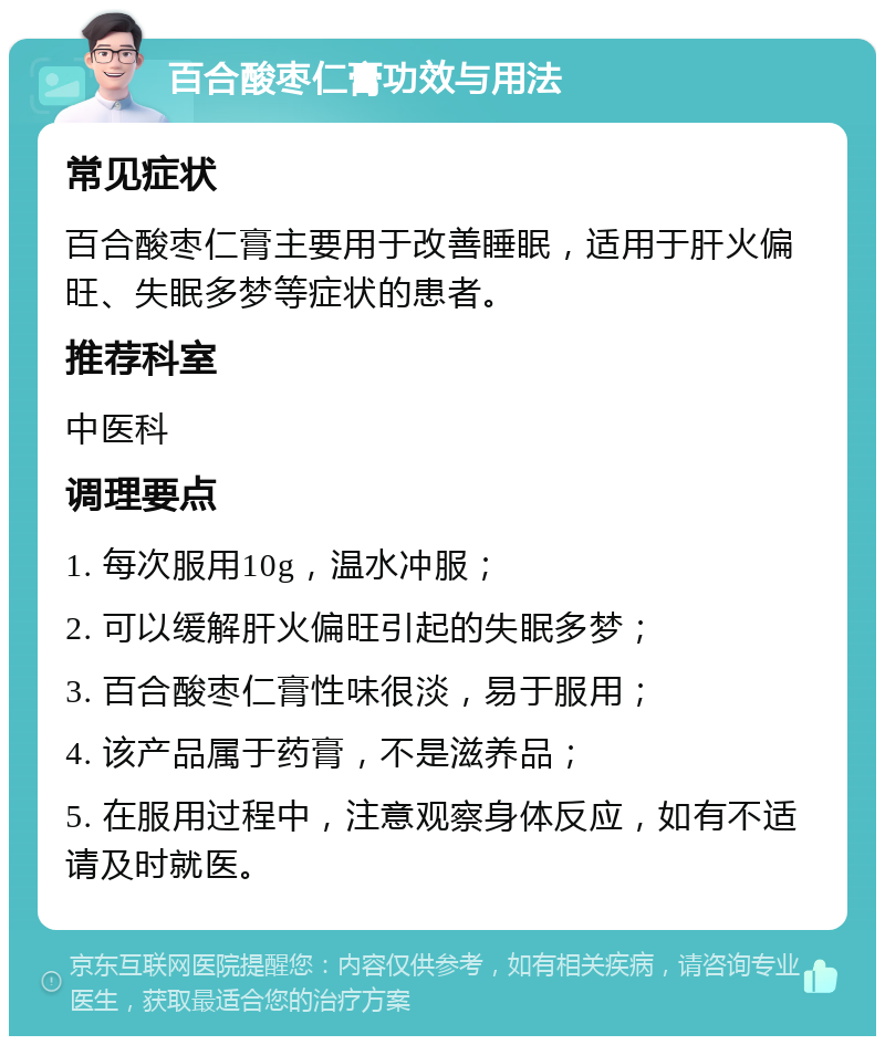 百合酸枣仁膏功效与用法 常见症状 百合酸枣仁膏主要用于改善睡眠，适用于肝火偏旺、失眠多梦等症状的患者。 推荐科室 中医科 调理要点 1. 每次服用10g，温水冲服； 2. 可以缓解肝火偏旺引起的失眠多梦； 3. 百合酸枣仁膏性味很淡，易于服用； 4. 该产品属于药膏，不是滋养品； 5. 在服用过程中，注意观察身体反应，如有不适请及时就医。