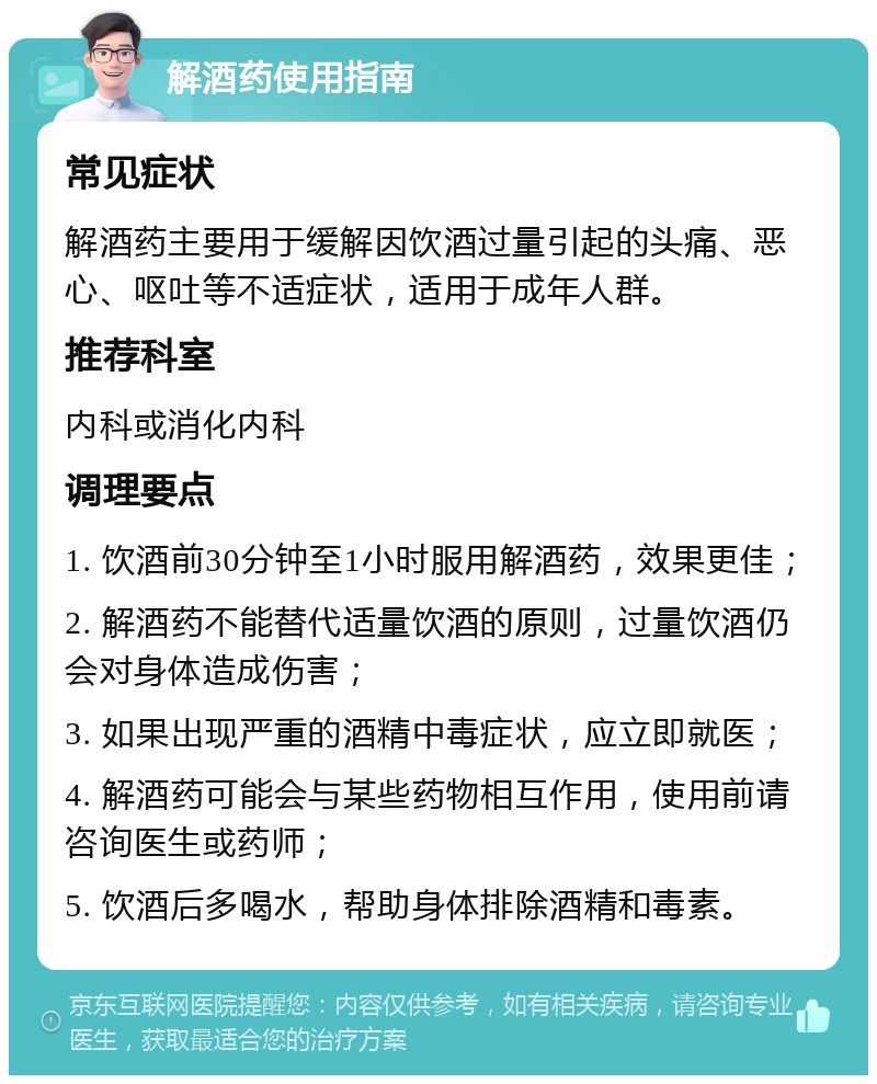 解酒药使用指南 常见症状 解酒药主要用于缓解因饮酒过量引起的头痛、恶心、呕吐等不适症状，适用于成年人群。 推荐科室 内科或消化内科 调理要点 1. 饮酒前30分钟至1小时服用解酒药，效果更佳； 2. 解酒药不能替代适量饮酒的原则，过量饮酒仍会对身体造成伤害； 3. 如果出现严重的酒精中毒症状，应立即就医； 4. 解酒药可能会与某些药物相互作用，使用前请咨询医生或药师； 5. 饮酒后多喝水，帮助身体排除酒精和毒素。