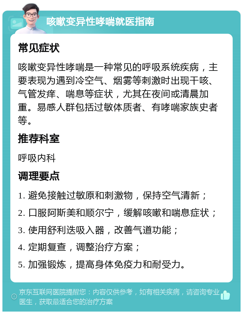 咳嗽变异性哮喘就医指南 常见症状 咳嗽变异性哮喘是一种常见的呼吸系统疾病，主要表现为遇到冷空气、烟雾等刺激时出现干咳、气管发痒、喘息等症状，尤其在夜间或清晨加重。易感人群包括过敏体质者、有哮喘家族史者等。 推荐科室 呼吸内科 调理要点 1. 避免接触过敏原和刺激物，保持空气清新； 2. 口服阿斯美和顺尔宁，缓解咳嗽和喘息症状； 3. 使用舒利迭吸入器，改善气道功能； 4. 定期复查，调整治疗方案； 5. 加强锻炼，提高身体免疫力和耐受力。