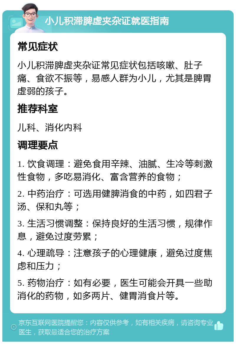 小儿积滞脾虚夹杂证就医指南 常见症状 小儿积滞脾虚夹杂证常见症状包括咳嗽、肚子痛、食欲不振等，易感人群为小儿，尤其是脾胃虚弱的孩子。 推荐科室 儿科、消化内科 调理要点 1. 饮食调理：避免食用辛辣、油腻、生冷等刺激性食物，多吃易消化、富含营养的食物； 2. 中药治疗：可选用健脾消食的中药，如四君子汤、保和丸等； 3. 生活习惯调整：保持良好的生活习惯，规律作息，避免过度劳累； 4. 心理疏导：注意孩子的心理健康，避免过度焦虑和压力； 5. 药物治疗：如有必要，医生可能会开具一些助消化的药物，如多两片、健胃消食片等。