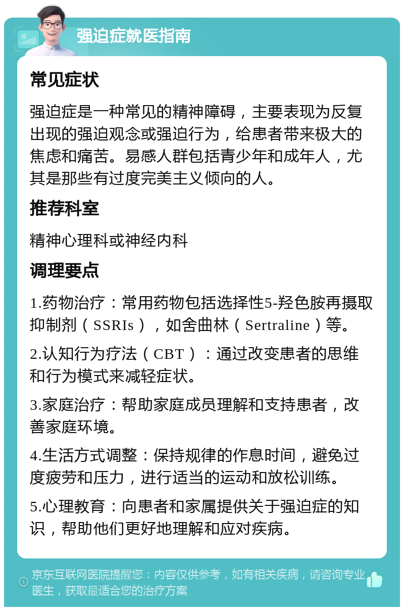 强迫症就医指南 常见症状 强迫症是一种常见的精神障碍，主要表现为反复出现的强迫观念或强迫行为，给患者带来极大的焦虑和痛苦。易感人群包括青少年和成年人，尤其是那些有过度完美主义倾向的人。 推荐科室 精神心理科或神经内科 调理要点 1.药物治疗：常用药物包括选择性5-羟色胺再摄取抑制剂（SSRIs），如舍曲林（Sertraline）等。 2.认知行为疗法（CBT）：通过改变患者的思维和行为模式来减轻症状。 3.家庭治疗：帮助家庭成员理解和支持患者，改善家庭环境。 4.生活方式调整：保持规律的作息时间，避免过度疲劳和压力，进行适当的运动和放松训练。 5.心理教育：向患者和家属提供关于强迫症的知识，帮助他们更好地理解和应对疾病。