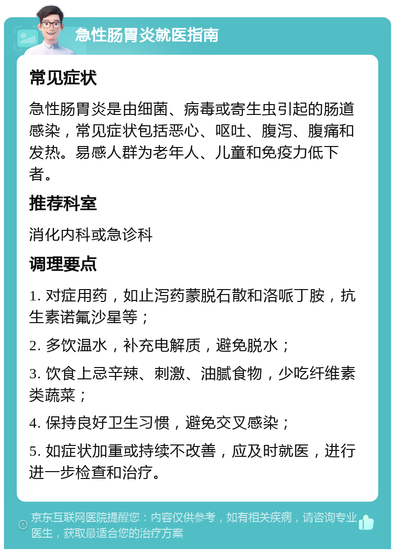 急性肠胃炎就医指南 常见症状 急性肠胃炎是由细菌、病毒或寄生虫引起的肠道感染，常见症状包括恶心、呕吐、腹泻、腹痛和发热。易感人群为老年人、儿童和免疫力低下者。 推荐科室 消化内科或急诊科 调理要点 1. 对症用药，如止泻药蒙脱石散和洛哌丁胺，抗生素诺氟沙星等； 2. 多饮温水，补充电解质，避免脱水； 3. 饮食上忌辛辣、刺激、油腻食物，少吃纤维素类蔬菜； 4. 保持良好卫生习惯，避免交叉感染； 5. 如症状加重或持续不改善，应及时就医，进行进一步检查和治疗。