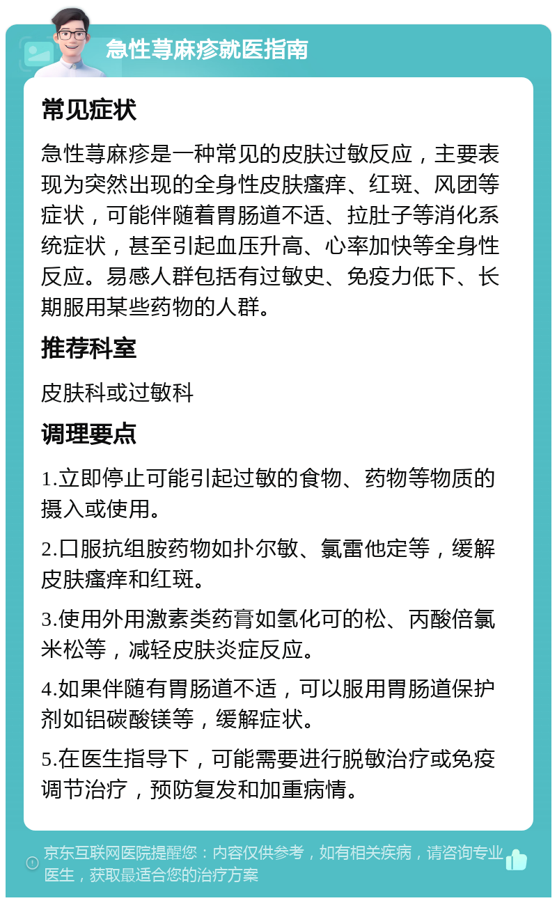 急性荨麻疹就医指南 常见症状 急性荨麻疹是一种常见的皮肤过敏反应，主要表现为突然出现的全身性皮肤瘙痒、红斑、风团等症状，可能伴随着胃肠道不适、拉肚子等消化系统症状，甚至引起血压升高、心率加快等全身性反应。易感人群包括有过敏史、免疫力低下、长期服用某些药物的人群。 推荐科室 皮肤科或过敏科 调理要点 1.立即停止可能引起过敏的食物、药物等物质的摄入或使用。 2.口服抗组胺药物如扑尔敏、氯雷他定等，缓解皮肤瘙痒和红斑。 3.使用外用激素类药膏如氢化可的松、丙酸倍氯米松等，减轻皮肤炎症反应。 4.如果伴随有胃肠道不适，可以服用胃肠道保护剂如铝碳酸镁等，缓解症状。 5.在医生指导下，可能需要进行脱敏治疗或免疫调节治疗，预防复发和加重病情。