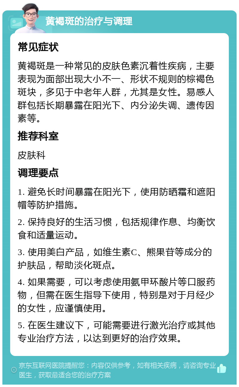 黄褐斑的治疗与调理 常见症状 黄褐斑是一种常见的皮肤色素沉着性疾病，主要表现为面部出现大小不一、形状不规则的棕褐色斑块，多见于中老年人群，尤其是女性。易感人群包括长期暴露在阳光下、内分泌失调、遗传因素等。 推荐科室 皮肤科 调理要点 1. 避免长时间暴露在阳光下，使用防晒霜和遮阳帽等防护措施。 2. 保持良好的生活习惯，包括规律作息、均衡饮食和适量运动。 3. 使用美白产品，如维生素C、熊果苷等成分的护肤品，帮助淡化斑点。 4. 如果需要，可以考虑使用氨甲环酸片等口服药物，但需在医生指导下使用，特别是对于月经少的女性，应谨慎使用。 5. 在医生建议下，可能需要进行激光治疗或其他专业治疗方法，以达到更好的治疗效果。