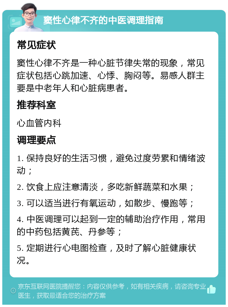 窦性心律不齐的中医调理指南 常见症状 窦性心律不齐是一种心脏节律失常的现象，常见症状包括心跳加速、心悸、胸闷等。易感人群主要是中老年人和心脏病患者。 推荐科室 心血管内科 调理要点 1. 保持良好的生活习惯，避免过度劳累和情绪波动； 2. 饮食上应注意清淡，多吃新鲜蔬菜和水果； 3. 可以适当进行有氧运动，如散步、慢跑等； 4. 中医调理可以起到一定的辅助治疗作用，常用的中药包括黄芪、丹参等； 5. 定期进行心电图检查，及时了解心脏健康状况。