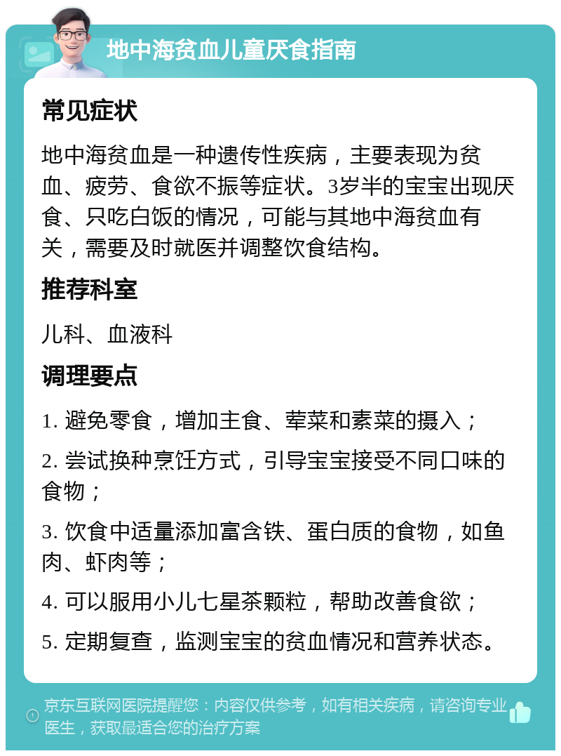 地中海贫血儿童厌食指南 常见症状 地中海贫血是一种遗传性疾病，主要表现为贫血、疲劳、食欲不振等症状。3岁半的宝宝出现厌食、只吃白饭的情况，可能与其地中海贫血有关，需要及时就医并调整饮食结构。 推荐科室 儿科、血液科 调理要点 1. 避免零食，增加主食、荤菜和素菜的摄入； 2. 尝试换种烹饪方式，引导宝宝接受不同口味的食物； 3. 饮食中适量添加富含铁、蛋白质的食物，如鱼肉、虾肉等； 4. 可以服用小儿七星茶颗粒，帮助改善食欲； 5. 定期复查，监测宝宝的贫血情况和营养状态。