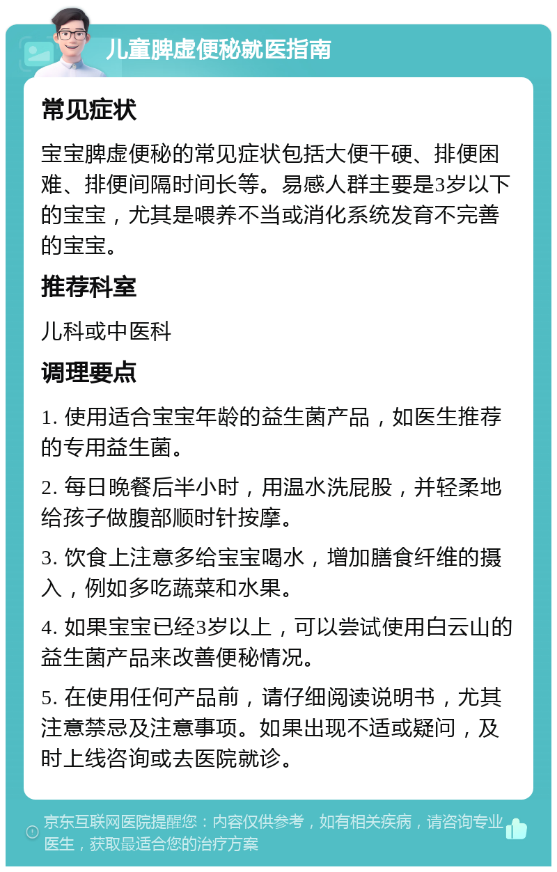 儿童脾虚便秘就医指南 常见症状 宝宝脾虚便秘的常见症状包括大便干硬、排便困难、排便间隔时间长等。易感人群主要是3岁以下的宝宝，尤其是喂养不当或消化系统发育不完善的宝宝。 推荐科室 儿科或中医科 调理要点 1. 使用适合宝宝年龄的益生菌产品，如医生推荐的专用益生菌。 2. 每日晚餐后半小时，用温水洗屁股，并轻柔地给孩子做腹部顺时针按摩。 3. 饮食上注意多给宝宝喝水，增加膳食纤维的摄入，例如多吃蔬菜和水果。 4. 如果宝宝已经3岁以上，可以尝试使用白云山的益生菌产品来改善便秘情况。 5. 在使用任何产品前，请仔细阅读说明书，尤其注意禁忌及注意事项。如果出现不适或疑问，及时上线咨询或去医院就诊。