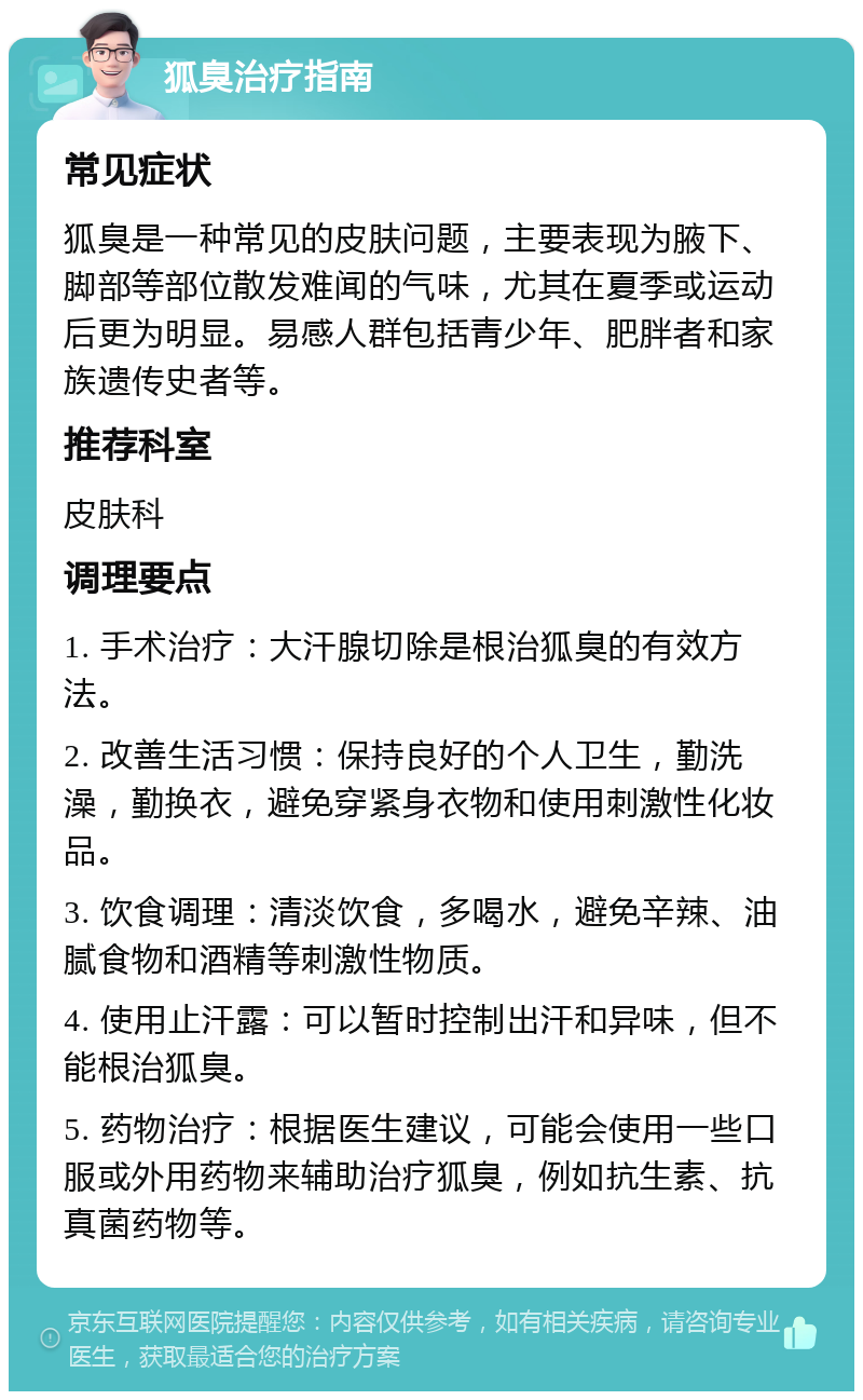 狐臭治疗指南 常见症状 狐臭是一种常见的皮肤问题，主要表现为腋下、脚部等部位散发难闻的气味，尤其在夏季或运动后更为明显。易感人群包括青少年、肥胖者和家族遗传史者等。 推荐科室 皮肤科 调理要点 1. 手术治疗：大汗腺切除是根治狐臭的有效方法。 2. 改善生活习惯：保持良好的个人卫生，勤洗澡，勤换衣，避免穿紧身衣物和使用刺激性化妆品。 3. 饮食调理：清淡饮食，多喝水，避免辛辣、油腻食物和酒精等刺激性物质。 4. 使用止汗露：可以暂时控制出汗和异味，但不能根治狐臭。 5. 药物治疗：根据医生建议，可能会使用一些口服或外用药物来辅助治疗狐臭，例如抗生素、抗真菌药物等。