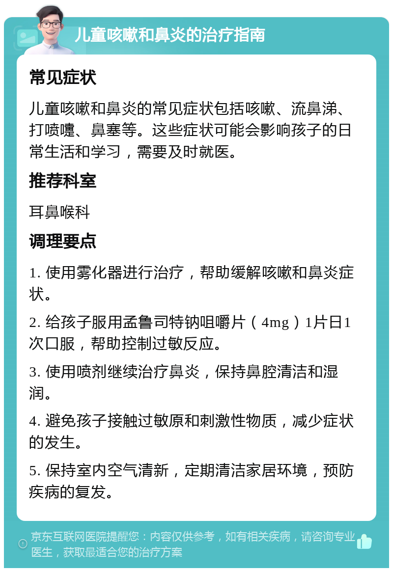 儿童咳嗽和鼻炎的治疗指南 常见症状 儿童咳嗽和鼻炎的常见症状包括咳嗽、流鼻涕、打喷嚏、鼻塞等。这些症状可能会影响孩子的日常生活和学习，需要及时就医。 推荐科室 耳鼻喉科 调理要点 1. 使用雾化器进行治疗，帮助缓解咳嗽和鼻炎症状。 2. 给孩子服用孟鲁司特钠咀嚼片（4mg）1片日1次口服，帮助控制过敏反应。 3. 使用喷剂继续治疗鼻炎，保持鼻腔清洁和湿润。 4. 避免孩子接触过敏原和刺激性物质，减少症状的发生。 5. 保持室内空气清新，定期清洁家居环境，预防疾病的复发。