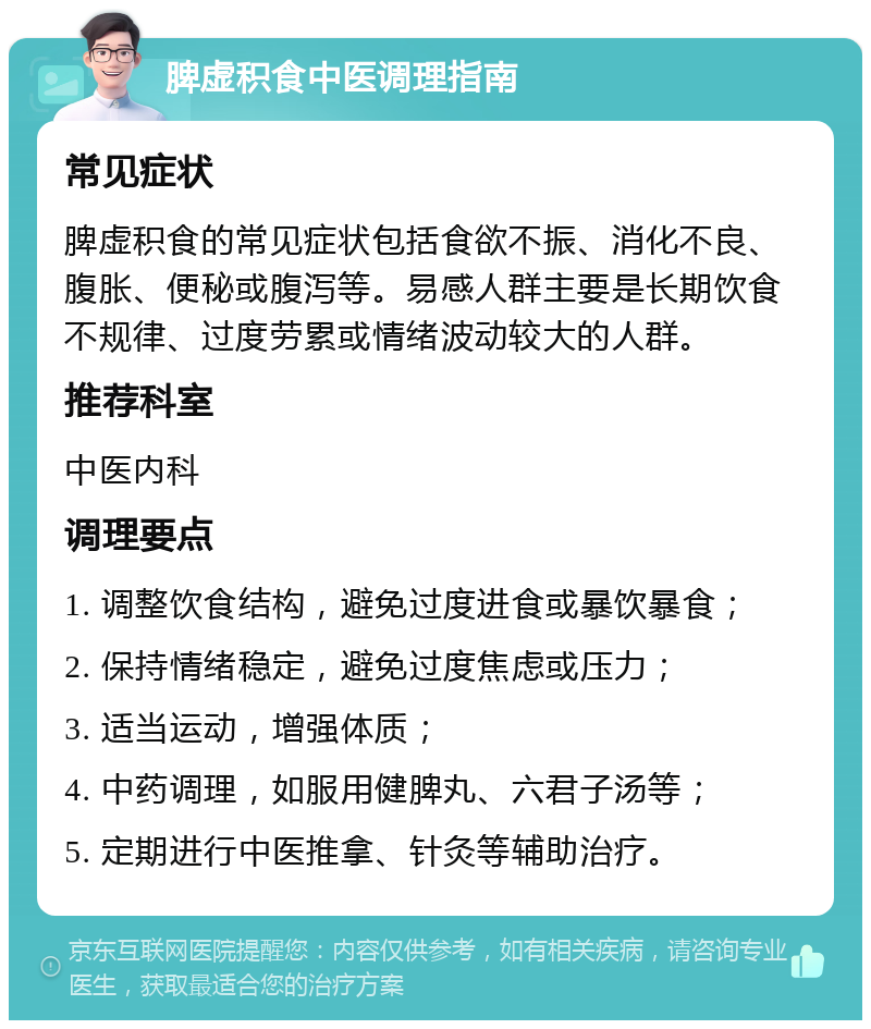 脾虚积食中医调理指南 常见症状 脾虚积食的常见症状包括食欲不振、消化不良、腹胀、便秘或腹泻等。易感人群主要是长期饮食不规律、过度劳累或情绪波动较大的人群。 推荐科室 中医内科 调理要点 1. 调整饮食结构，避免过度进食或暴饮暴食； 2. 保持情绪稳定，避免过度焦虑或压力； 3. 适当运动，增强体质； 4. 中药调理，如服用健脾丸、六君子汤等； 5. 定期进行中医推拿、针灸等辅助治疗。