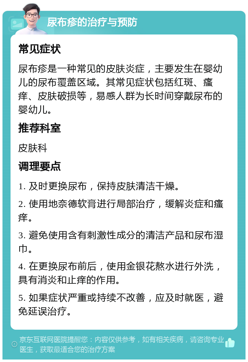 尿布疹的治疗与预防 常见症状 尿布疹是一种常见的皮肤炎症，主要发生在婴幼儿的尿布覆盖区域。其常见症状包括红斑、瘙痒、皮肤破损等，易感人群为长时间穿戴尿布的婴幼儿。 推荐科室 皮肤科 调理要点 1. 及时更换尿布，保持皮肤清洁干燥。 2. 使用地奈德软膏进行局部治疗，缓解炎症和瘙痒。 3. 避免使用含有刺激性成分的清洁产品和尿布湿巾。 4. 在更换尿布前后，使用金银花熬水进行外洗，具有消炎和止痒的作用。 5. 如果症状严重或持续不改善，应及时就医，避免延误治疗。