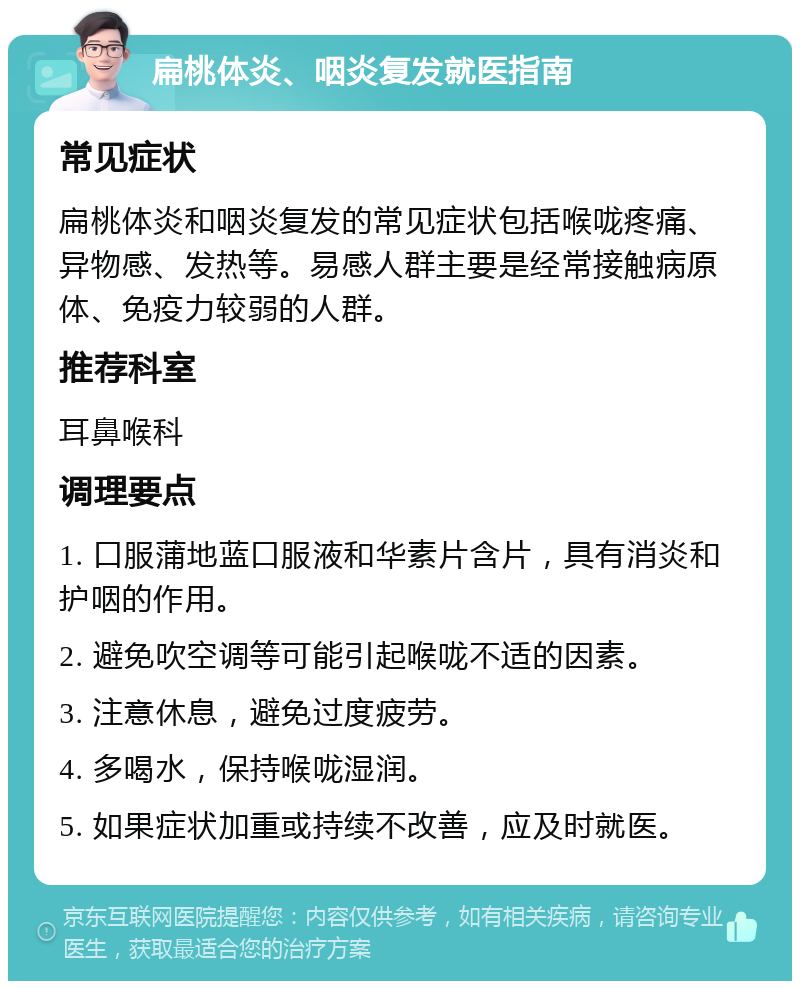 扁桃体炎、咽炎复发就医指南 常见症状 扁桃体炎和咽炎复发的常见症状包括喉咙疼痛、异物感、发热等。易感人群主要是经常接触病原体、免疫力较弱的人群。 推荐科室 耳鼻喉科 调理要点 1. 口服蒲地蓝口服液和华素片含片，具有消炎和护咽的作用。 2. 避免吹空调等可能引起喉咙不适的因素。 3. 注意休息，避免过度疲劳。 4. 多喝水，保持喉咙湿润。 5. 如果症状加重或持续不改善，应及时就医。