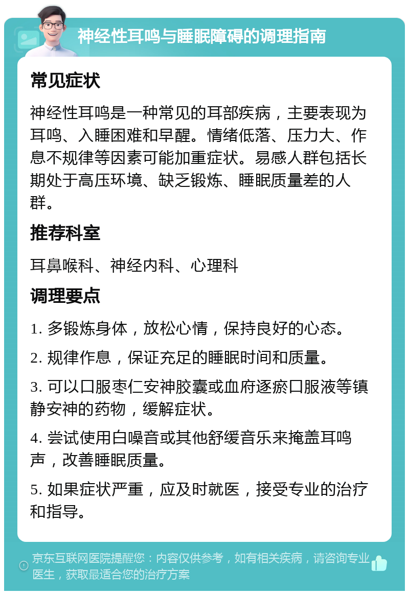 神经性耳鸣与睡眠障碍的调理指南 常见症状 神经性耳鸣是一种常见的耳部疾病，主要表现为耳鸣、入睡困难和早醒。情绪低落、压力大、作息不规律等因素可能加重症状。易感人群包括长期处于高压环境、缺乏锻炼、睡眠质量差的人群。 推荐科室 耳鼻喉科、神经内科、心理科 调理要点 1. 多锻炼身体，放松心情，保持良好的心态。 2. 规律作息，保证充足的睡眠时间和质量。 3. 可以口服枣仁安神胶囊或血府逐瘀口服液等镇静安神的药物，缓解症状。 4. 尝试使用白噪音或其他舒缓音乐来掩盖耳鸣声，改善睡眠质量。 5. 如果症状严重，应及时就医，接受专业的治疗和指导。