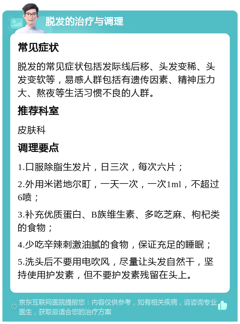 脱发的治疗与调理 常见症状 脱发的常见症状包括发际线后移、头发变稀、头发变软等，易感人群包括有遗传因素、精神压力大、熬夜等生活习惯不良的人群。 推荐科室 皮肤科 调理要点 1.口服除脂生发片，日三次，每次六片； 2.外用米诺地尔町，一天一次，一次1ml，不超过6喷； 3.补充优质蛋白、B族维生素、多吃芝麻、枸杞类的食物； 4.少吃辛辣刺激油腻的食物，保证充足的睡眠； 5.洗头后不要用电吹风，尽量让头发自然干，坚持使用护发素，但不要护发素残留在头上。