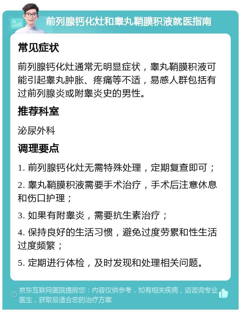 前列腺钙化灶和睾丸鞘膜积液就医指南 常见症状 前列腺钙化灶通常无明显症状，睾丸鞘膜积液可能引起睾丸肿胀、疼痛等不适，易感人群包括有过前列腺炎或附睾炎史的男性。 推荐科室 泌尿外科 调理要点 1. 前列腺钙化灶无需特殊处理，定期复查即可； 2. 睾丸鞘膜积液需要手术治疗，手术后注意休息和伤口护理； 3. 如果有附睾炎，需要抗生素治疗； 4. 保持良好的生活习惯，避免过度劳累和性生活过度频繁； 5. 定期进行体检，及时发现和处理相关问题。