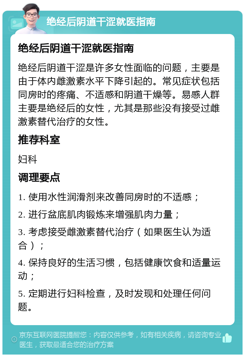 绝经后阴道干涩就医指南 绝经后阴道干涩就医指南 绝经后阴道干涩是许多女性面临的问题，主要是由于体内雌激素水平下降引起的。常见症状包括同房时的疼痛、不适感和阴道干燥等。易感人群主要是绝经后的女性，尤其是那些没有接受过雌激素替代治疗的女性。 推荐科室 妇科 调理要点 1. 使用水性润滑剂来改善同房时的不适感； 2. 进行盆底肌肉锻炼来增强肌肉力量； 3. 考虑接受雌激素替代治疗（如果医生认为适合）； 4. 保持良好的生活习惯，包括健康饮食和适量运动； 5. 定期进行妇科检查，及时发现和处理任何问题。