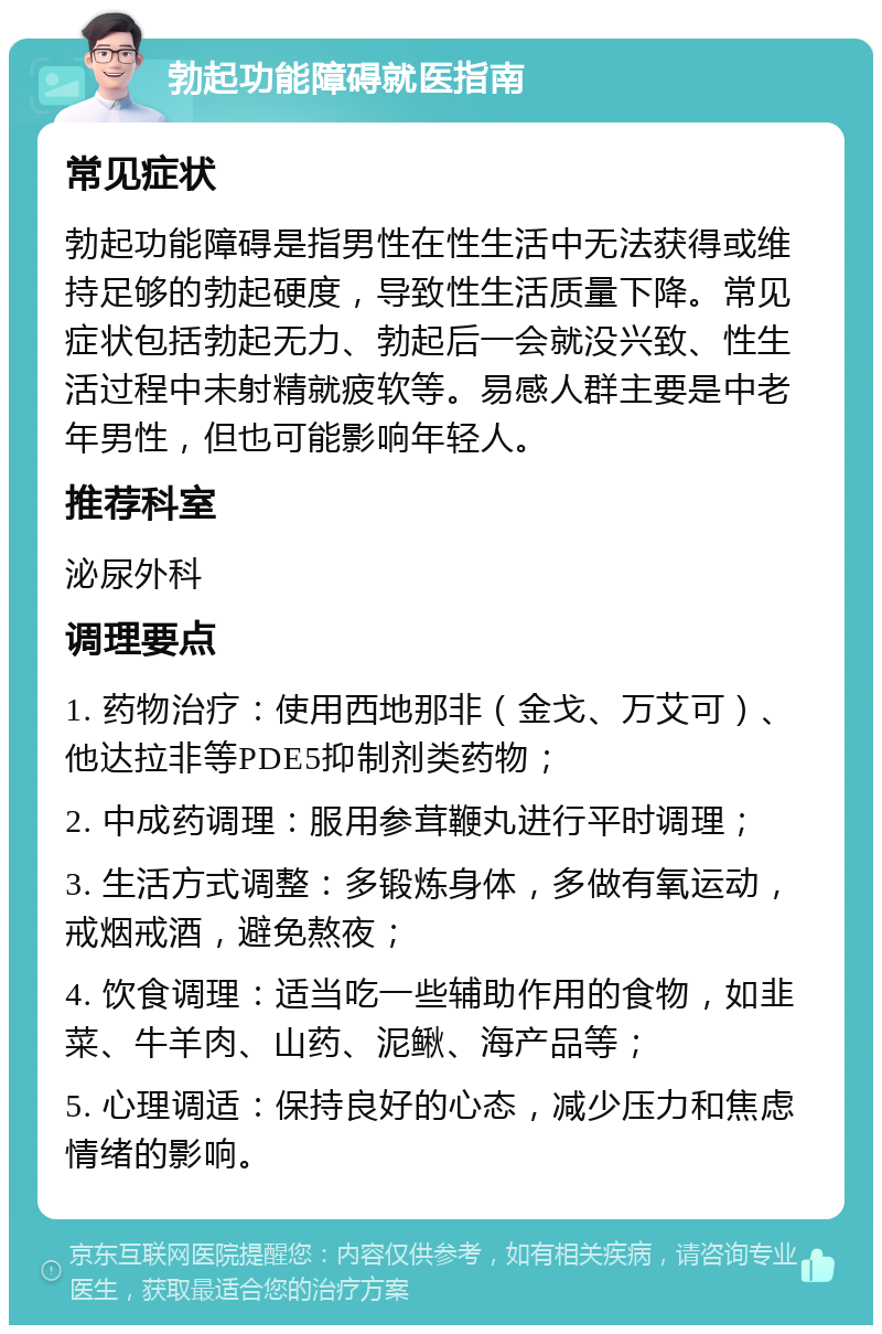 勃起功能障碍就医指南 常见症状 勃起功能障碍是指男性在性生活中无法获得或维持足够的勃起硬度，导致性生活质量下降。常见症状包括勃起无力、勃起后一会就没兴致、性生活过程中未射精就疲软等。易感人群主要是中老年男性，但也可能影响年轻人。 推荐科室 泌尿外科 调理要点 1. 药物治疗：使用西地那非（金戈、万艾可）、他达拉非等PDE5抑制剂类药物； 2. 中成药调理：服用参茸鞭丸进行平时调理； 3. 生活方式调整：多锻炼身体，多做有氧运动，戒烟戒酒，避免熬夜； 4. 饮食调理：适当吃一些辅助作用的食物，如韭菜、牛羊肉、山药、泥鳅、海产品等； 5. 心理调适：保持良好的心态，减少压力和焦虑情绪的影响。