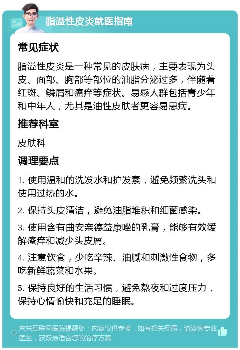 脂溢性皮炎就医指南 常见症状 脂溢性皮炎是一种常见的皮肤病，主要表现为头皮、面部、胸部等部位的油脂分泌过多，伴随着红斑、鳞屑和瘙痒等症状。易感人群包括青少年和中年人，尤其是油性皮肤者更容易患病。 推荐科室 皮肤科 调理要点 1. 使用温和的洗发水和护发素，避免频繁洗头和使用过热的水。 2. 保持头皮清洁，避免油脂堆积和细菌感染。 3. 使用含有曲安奈德益康唑的乳膏，能够有效缓解瘙痒和减少头皮屑。 4. 注意饮食，少吃辛辣、油腻和刺激性食物，多吃新鲜蔬菜和水果。 5. 保持良好的生活习惯，避免熬夜和过度压力，保持心情愉快和充足的睡眠。