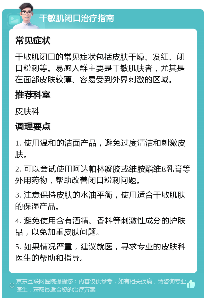 干敏肌闭口治疗指南 常见症状 干敏肌闭口的常见症状包括皮肤干燥、发红、闭口粉刺等。易感人群主要是干敏肌肤者，尤其是在面部皮肤较薄、容易受到外界刺激的区域。 推荐科室 皮肤科 调理要点 1. 使用温和的洁面产品，避免过度清洁和刺激皮肤。 2. 可以尝试使用阿达帕林凝胶或维胺酯维E乳膏等外用药物，帮助改善闭口粉刺问题。 3. 注意保持皮肤的水油平衡，使用适合干敏肌肤的保湿产品。 4. 避免使用含有酒精、香料等刺激性成分的护肤品，以免加重皮肤问题。 5. 如果情况严重，建议就医，寻求专业的皮肤科医生的帮助和指导。