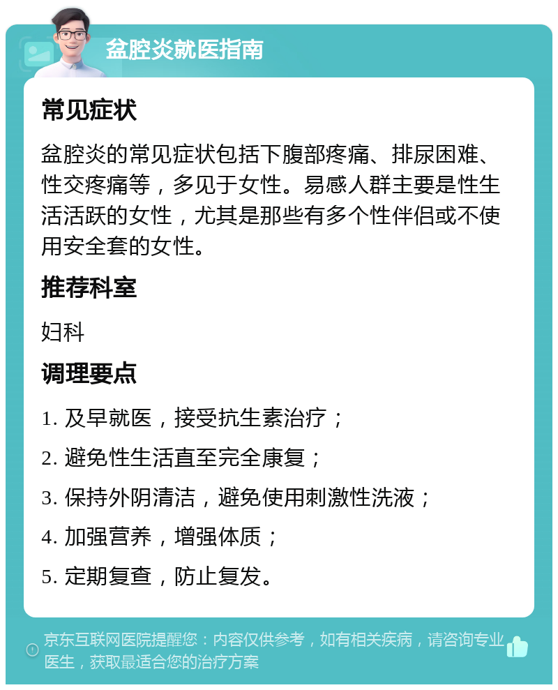 盆腔炎就医指南 常见症状 盆腔炎的常见症状包括下腹部疼痛、排尿困难、性交疼痛等，多见于女性。易感人群主要是性生活活跃的女性，尤其是那些有多个性伴侣或不使用安全套的女性。 推荐科室 妇科 调理要点 1. 及早就医，接受抗生素治疗； 2. 避免性生活直至完全康复； 3. 保持外阴清洁，避免使用刺激性洗液； 4. 加强营养，增强体质； 5. 定期复查，防止复发。