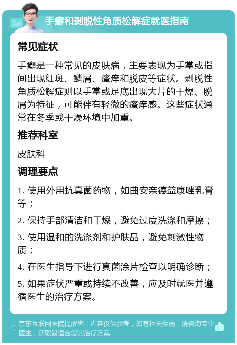 手癣和剥脱性角质松解症就医指南 常见症状 手癣是一种常见的皮肤病，主要表现为手掌或指间出现红斑、鳞屑、瘙痒和脱皮等症状。剥脱性角质松解症则以手掌或足底出现大片的干燥、脱屑为特征，可能伴有轻微的瘙痒感。这些症状通常在冬季或干燥环境中加重。 推荐科室 皮肤科 调理要点 1. 使用外用抗真菌药物，如曲安奈德益康唑乳膏等； 2. 保持手部清洁和干燥，避免过度洗涤和摩擦； 3. 使用温和的洗涤剂和护肤品，避免刺激性物质； 4. 在医生指导下进行真菌涂片检查以明确诊断； 5. 如果症状严重或持续不改善，应及时就医并遵循医生的治疗方案。