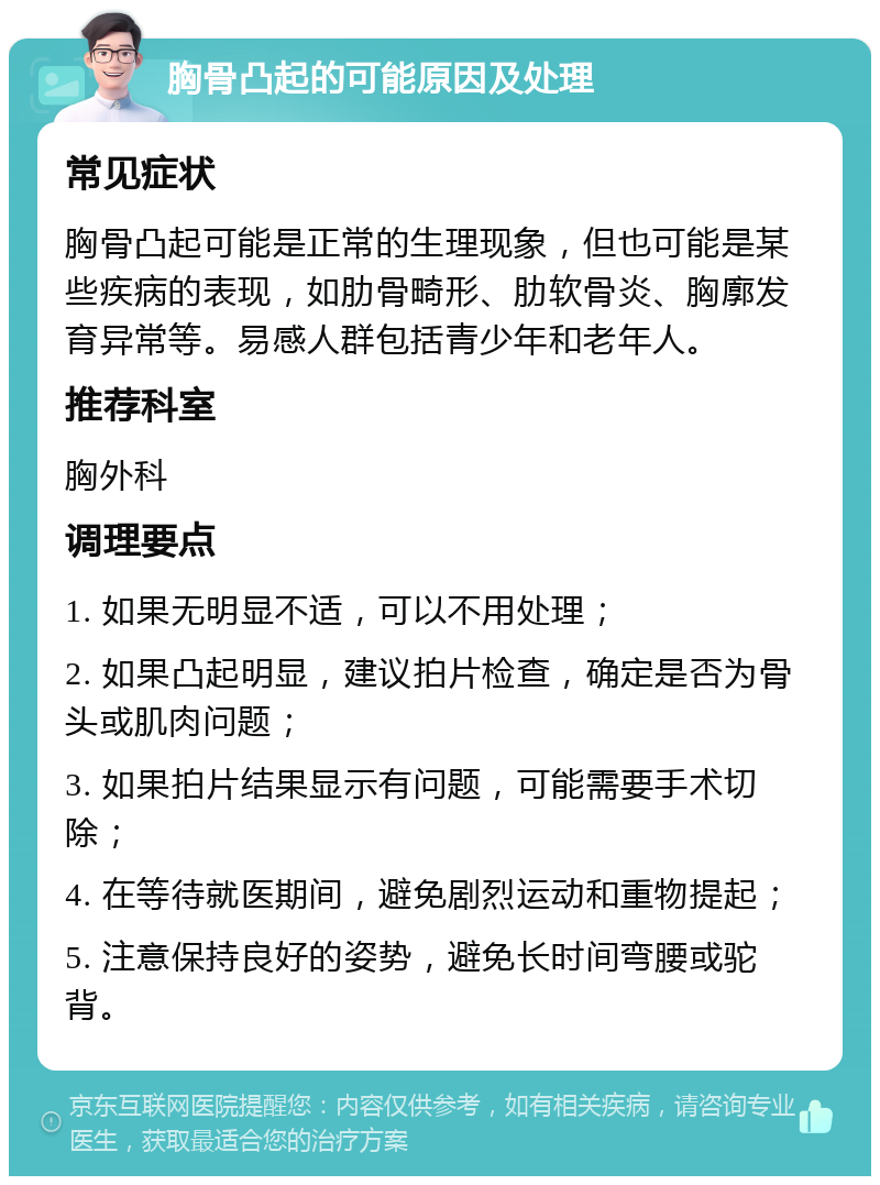 胸骨凸起的可能原因及处理 常见症状 胸骨凸起可能是正常的生理现象，但也可能是某些疾病的表现，如肋骨畸形、肋软骨炎、胸廓发育异常等。易感人群包括青少年和老年人。 推荐科室 胸外科 调理要点 1. 如果无明显不适，可以不用处理； 2. 如果凸起明显，建议拍片检查，确定是否为骨头或肌肉问题； 3. 如果拍片结果显示有问题，可能需要手术切除； 4. 在等待就医期间，避免剧烈运动和重物提起； 5. 注意保持良好的姿势，避免长时间弯腰或驼背。