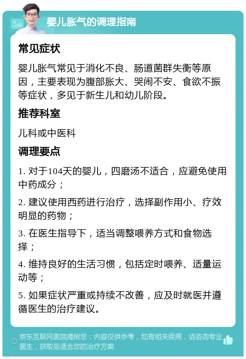 婴儿胀气的调理指南 常见症状 婴儿胀气常见于消化不良、肠道菌群失衡等原因，主要表现为腹部胀大、哭闹不安、食欲不振等症状，多见于新生儿和幼儿阶段。 推荐科室 儿科或中医科 调理要点 1. 对于104天的婴儿，四磨汤不适合，应避免使用中药成分； 2. 建议使用西药进行治疗，选择副作用小、疗效明显的药物； 3. 在医生指导下，适当调整喂养方式和食物选择； 4. 维持良好的生活习惯，包括定时喂养、适量运动等； 5. 如果症状严重或持续不改善，应及时就医并遵循医生的治疗建议。