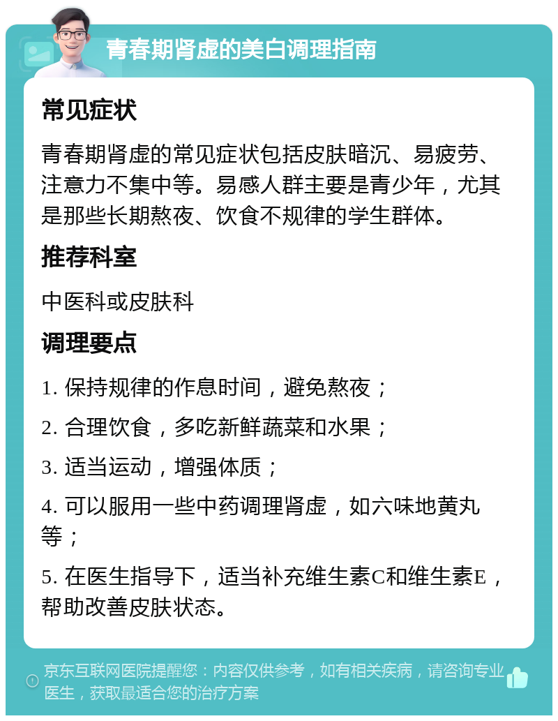 青春期肾虚的美白调理指南 常见症状 青春期肾虚的常见症状包括皮肤暗沉、易疲劳、注意力不集中等。易感人群主要是青少年，尤其是那些长期熬夜、饮食不规律的学生群体。 推荐科室 中医科或皮肤科 调理要点 1. 保持规律的作息时间，避免熬夜； 2. 合理饮食，多吃新鲜蔬菜和水果； 3. 适当运动，增强体质； 4. 可以服用一些中药调理肾虚，如六味地黄丸等； 5. 在医生指导下，适当补充维生素C和维生素E，帮助改善皮肤状态。