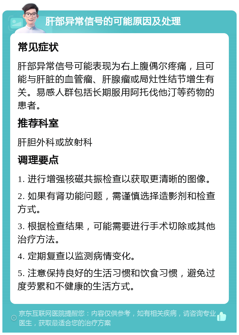 肝部异常信号的可能原因及处理 常见症状 肝部异常信号可能表现为右上腹偶尔疼痛，且可能与肝脏的血管瘤、肝腺瘤或局灶性结节增生有关。易感人群包括长期服用阿托伐他汀等药物的患者。 推荐科室 肝胆外科或放射科 调理要点 1. 进行增强核磁共振检查以获取更清晰的图像。 2. 如果有肾功能问题，需谨慎选择造影剂和检查方式。 3. 根据检查结果，可能需要进行手术切除或其他治疗方法。 4. 定期复查以监测病情变化。 5. 注意保持良好的生活习惯和饮食习惯，避免过度劳累和不健康的生活方式。