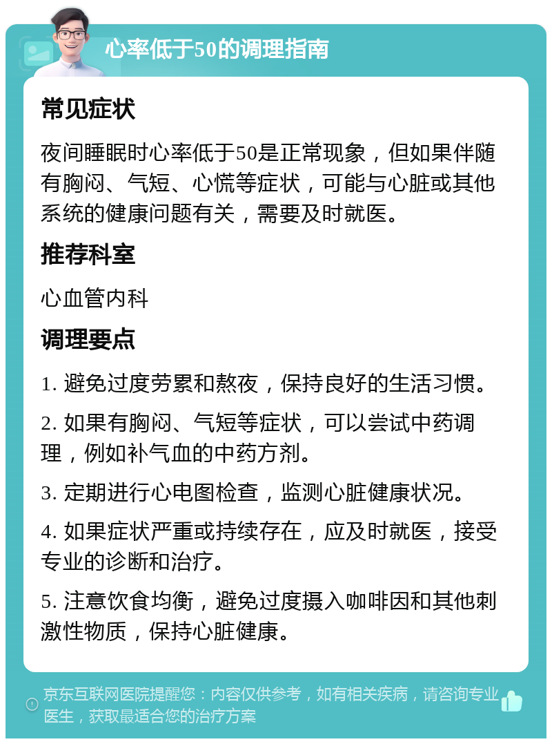 心率低于50的调理指南 常见症状 夜间睡眠时心率低于50是正常现象，但如果伴随有胸闷、气短、心慌等症状，可能与心脏或其他系统的健康问题有关，需要及时就医。 推荐科室 心血管内科 调理要点 1. 避免过度劳累和熬夜，保持良好的生活习惯。 2. 如果有胸闷、气短等症状，可以尝试中药调理，例如补气血的中药方剂。 3. 定期进行心电图检查，监测心脏健康状况。 4. 如果症状严重或持续存在，应及时就医，接受专业的诊断和治疗。 5. 注意饮食均衡，避免过度摄入咖啡因和其他刺激性物质，保持心脏健康。