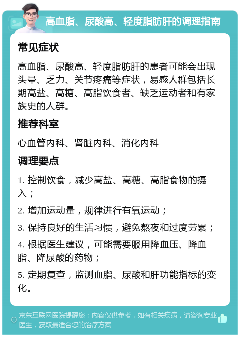 高血脂、尿酸高、轻度脂肪肝的调理指南 常见症状 高血脂、尿酸高、轻度脂肪肝的患者可能会出现头晕、乏力、关节疼痛等症状，易感人群包括长期高盐、高糖、高脂饮食者、缺乏运动者和有家族史的人群。 推荐科室 心血管内科、肾脏内科、消化内科 调理要点 1. 控制饮食，减少高盐、高糖、高脂食物的摄入； 2. 增加运动量，规律进行有氧运动； 3. 保持良好的生活习惯，避免熬夜和过度劳累； 4. 根据医生建议，可能需要服用降血压、降血脂、降尿酸的药物； 5. 定期复查，监测血脂、尿酸和肝功能指标的变化。