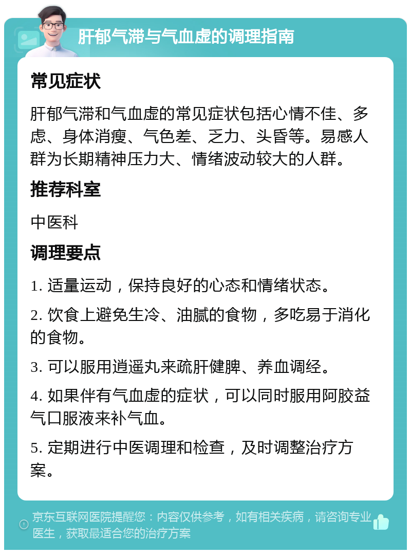 肝郁气滞与气血虚的调理指南 常见症状 肝郁气滞和气血虚的常见症状包括心情不佳、多虑、身体消瘦、气色差、乏力、头昏等。易感人群为长期精神压力大、情绪波动较大的人群。 推荐科室 中医科 调理要点 1. 适量运动，保持良好的心态和情绪状态。 2. 饮食上避免生冷、油腻的食物，多吃易于消化的食物。 3. 可以服用逍遥丸来疏肝健脾、养血调经。 4. 如果伴有气血虚的症状，可以同时服用阿胶益气口服液来补气血。 5. 定期进行中医调理和检查，及时调整治疗方案。