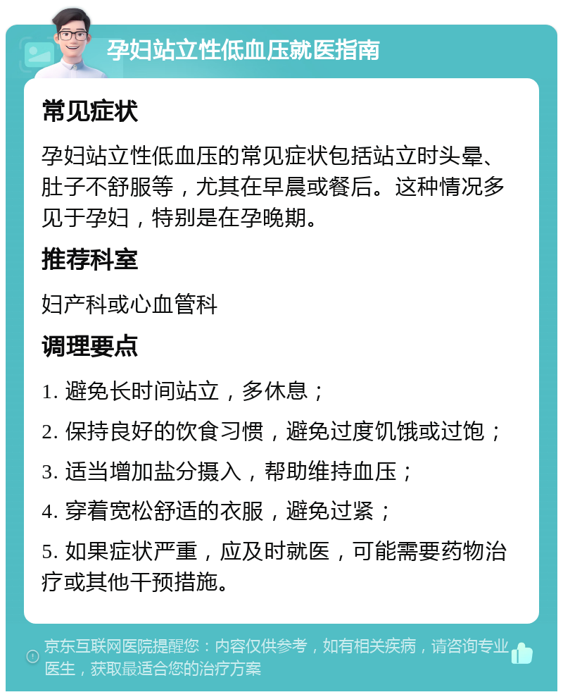 孕妇站立性低血压就医指南 常见症状 孕妇站立性低血压的常见症状包括站立时头晕、肚子不舒服等，尤其在早晨或餐后。这种情况多见于孕妇，特别是在孕晚期。 推荐科室 妇产科或心血管科 调理要点 1. 避免长时间站立，多休息； 2. 保持良好的饮食习惯，避免过度饥饿或过饱； 3. 适当增加盐分摄入，帮助维持血压； 4. 穿着宽松舒适的衣服，避免过紧； 5. 如果症状严重，应及时就医，可能需要药物治疗或其他干预措施。