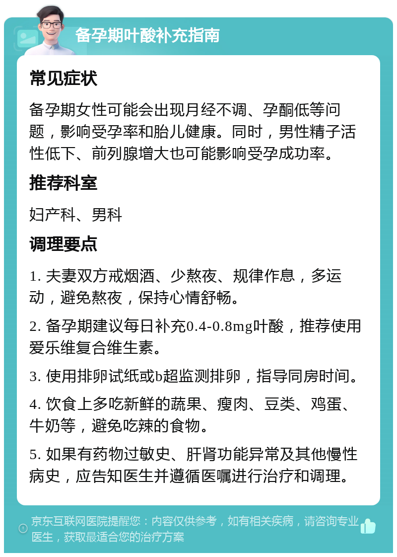 备孕期叶酸补充指南 常见症状 备孕期女性可能会出现月经不调、孕酮低等问题，影响受孕率和胎儿健康。同时，男性精子活性低下、前列腺增大也可能影响受孕成功率。 推荐科室 妇产科、男科 调理要点 1. 夫妻双方戒烟酒、少熬夜、规律作息，多运动，避免熬夜，保持心情舒畅。 2. 备孕期建议每日补充0.4-0.8mg叶酸，推荐使用爱乐维复合维生素。 3. 使用排卵试纸或b超监测排卵，指导同房时间。 4. 饮食上多吃新鲜的蔬果、瘦肉、豆类、鸡蛋、牛奶等，避免吃辣的食物。 5. 如果有药物过敏史、肝肾功能异常及其他慢性病史，应告知医生并遵循医嘱进行治疗和调理。