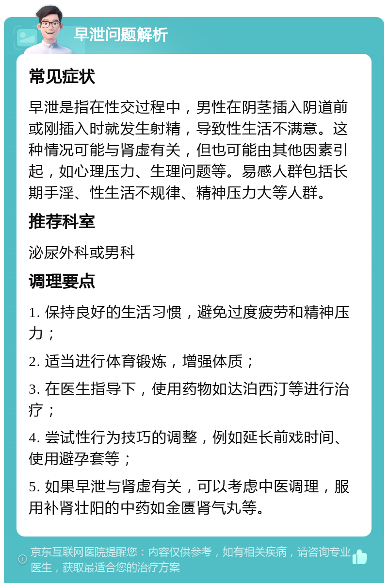 早泄问题解析 常见症状 早泄是指在性交过程中，男性在阴茎插入阴道前或刚插入时就发生射精，导致性生活不满意。这种情况可能与肾虚有关，但也可能由其他因素引起，如心理压力、生理问题等。易感人群包括长期手淫、性生活不规律、精神压力大等人群。 推荐科室 泌尿外科或男科 调理要点 1. 保持良好的生活习惯，避免过度疲劳和精神压力； 2. 适当进行体育锻炼，增强体质； 3. 在医生指导下，使用药物如达泊西汀等进行治疗； 4. 尝试性行为技巧的调整，例如延长前戏时间、使用避孕套等； 5. 如果早泄与肾虚有关，可以考虑中医调理，服用补肾壮阳的中药如金匮肾气丸等。