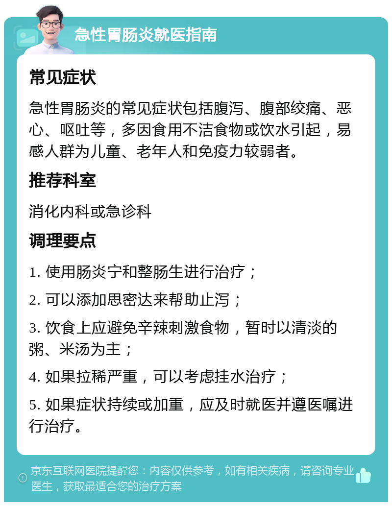 急性胃肠炎就医指南 常见症状 急性胃肠炎的常见症状包括腹泻、腹部绞痛、恶心、呕吐等，多因食用不洁食物或饮水引起，易感人群为儿童、老年人和免疫力较弱者。 推荐科室 消化内科或急诊科 调理要点 1. 使用肠炎宁和整肠生进行治疗； 2. 可以添加思密达来帮助止泻； 3. 饮食上应避免辛辣刺激食物，暂时以清淡的粥、米汤为主； 4. 如果拉稀严重，可以考虑挂水治疗； 5. 如果症状持续或加重，应及时就医并遵医嘱进行治疗。