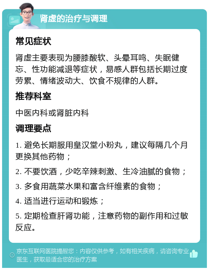 肾虚的治疗与调理 常见症状 肾虚主要表现为腰膝酸软、头晕耳鸣、失眠健忘、性功能减退等症状，易感人群包括长期过度劳累、情绪波动大、饮食不规律的人群。 推荐科室 中医内科或肾脏内科 调理要点 1. 避免长期服用皇汉堂小粉丸，建议每隔几个月更换其他药物； 2. 不要饮酒，少吃辛辣刺激、生冷油腻的食物； 3. 多食用蔬菜水果和富含纤维素的食物； 4. 适当进行运动和锻炼； 5. 定期检查肝肾功能，注意药物的副作用和过敏反应。