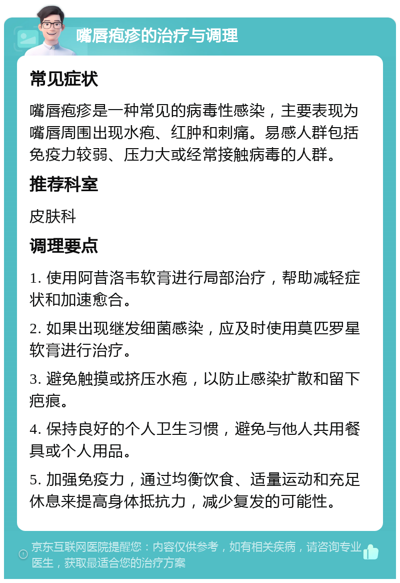 嘴唇疱疹的治疗与调理 常见症状 嘴唇疱疹是一种常见的病毒性感染，主要表现为嘴唇周围出现水疱、红肿和刺痛。易感人群包括免疫力较弱、压力大或经常接触病毒的人群。 推荐科室 皮肤科 调理要点 1. 使用阿昔洛韦软膏进行局部治疗，帮助减轻症状和加速愈合。 2. 如果出现继发细菌感染，应及时使用莫匹罗星软膏进行治疗。 3. 避免触摸或挤压水疱，以防止感染扩散和留下疤痕。 4. 保持良好的个人卫生习惯，避免与他人共用餐具或个人用品。 5. 加强免疫力，通过均衡饮食、适量运动和充足休息来提高身体抵抗力，减少复发的可能性。