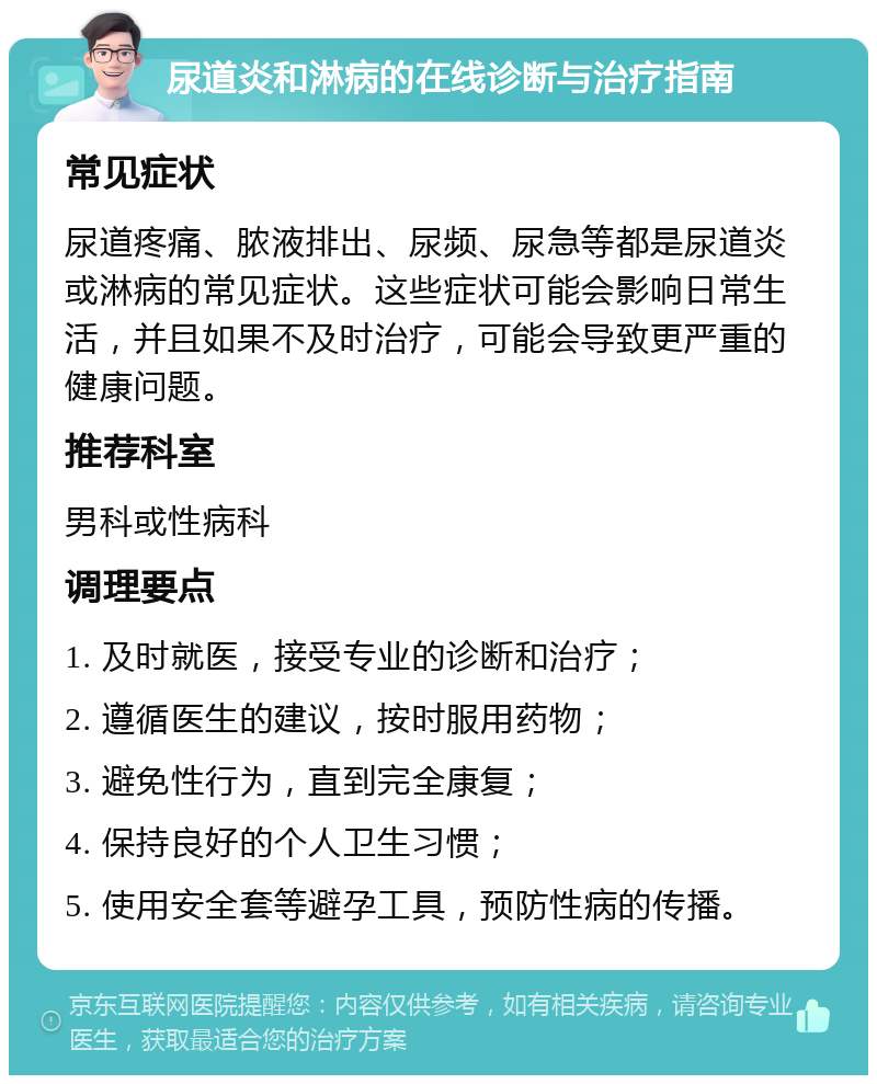 尿道炎和淋病的在线诊断与治疗指南 常见症状 尿道疼痛、脓液排出、尿频、尿急等都是尿道炎或淋病的常见症状。这些症状可能会影响日常生活，并且如果不及时治疗，可能会导致更严重的健康问题。 推荐科室 男科或性病科 调理要点 1. 及时就医，接受专业的诊断和治疗； 2. 遵循医生的建议，按时服用药物； 3. 避免性行为，直到完全康复； 4. 保持良好的个人卫生习惯； 5. 使用安全套等避孕工具，预防性病的传播。