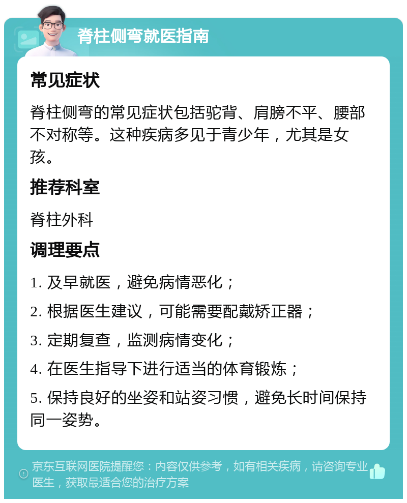 脊柱侧弯就医指南 常见症状 脊柱侧弯的常见症状包括驼背、肩膀不平、腰部不对称等。这种疾病多见于青少年，尤其是女孩。 推荐科室 脊柱外科 调理要点 1. 及早就医，避免病情恶化； 2. 根据医生建议，可能需要配戴矫正器； 3. 定期复查，监测病情变化； 4. 在医生指导下进行适当的体育锻炼； 5. 保持良好的坐姿和站姿习惯，避免长时间保持同一姿势。