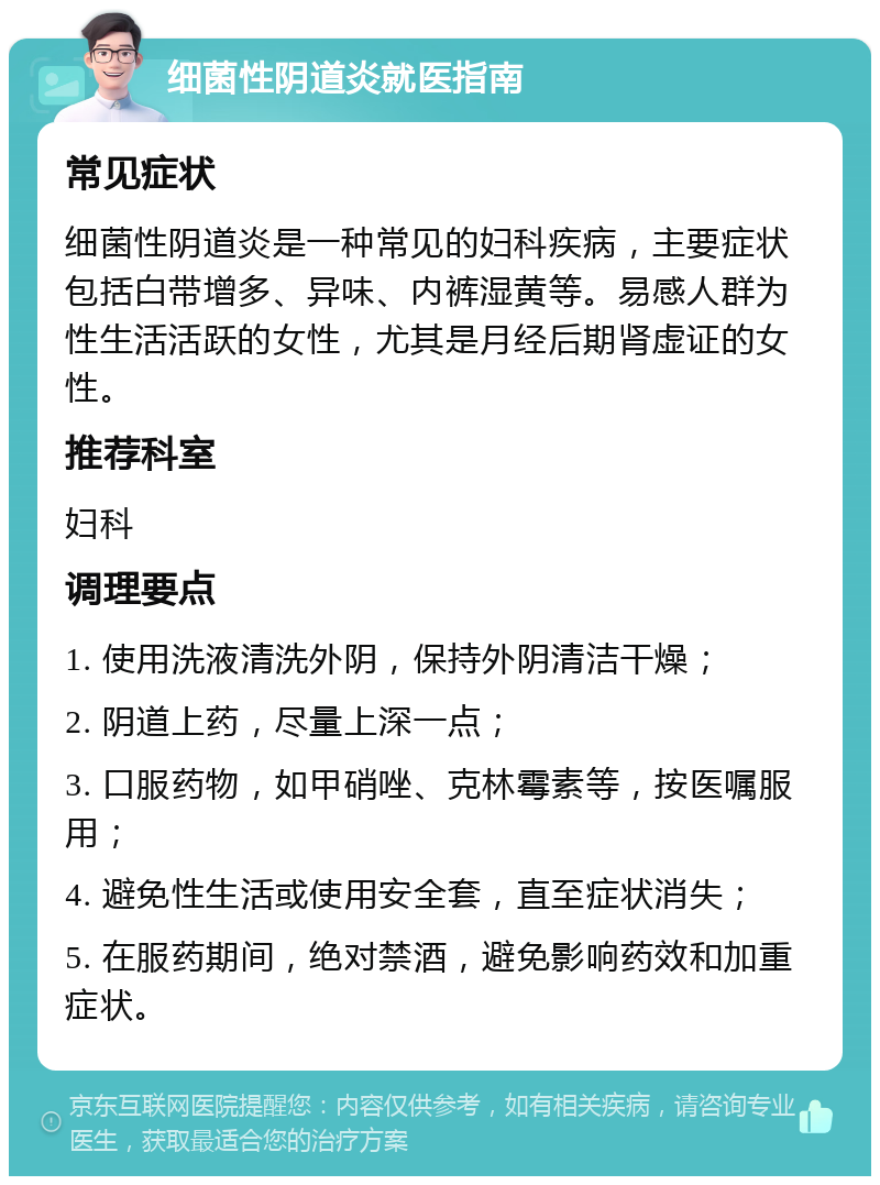 细菌性阴道炎就医指南 常见症状 细菌性阴道炎是一种常见的妇科疾病，主要症状包括白带增多、异味、内裤湿黄等。易感人群为性生活活跃的女性，尤其是月经后期肾虚证的女性。 推荐科室 妇科 调理要点 1. 使用洗液清洗外阴，保持外阴清洁干燥； 2. 阴道上药，尽量上深一点； 3. 口服药物，如甲硝唑、克林霉素等，按医嘱服用； 4. 避免性生活或使用安全套，直至症状消失； 5. 在服药期间，绝对禁酒，避免影响药效和加重症状。